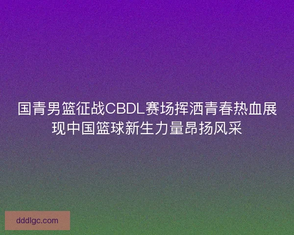 国青男篮征战CBDL赛场挥洒青春热血展现中国篮球新生力量昂扬风采