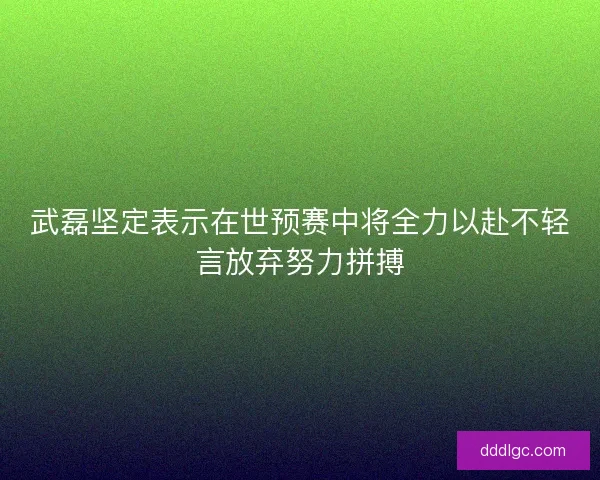 武磊坚定表示在世预赛中将全力以赴不轻言放弃努力拼搏