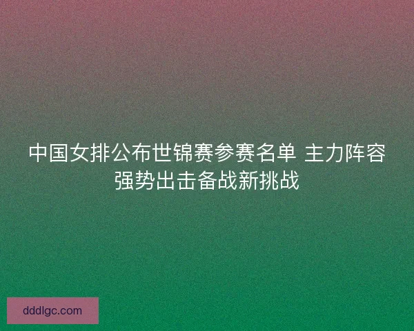 中国女排公布世锦赛参赛名单 主力阵容强势出击备战新挑战