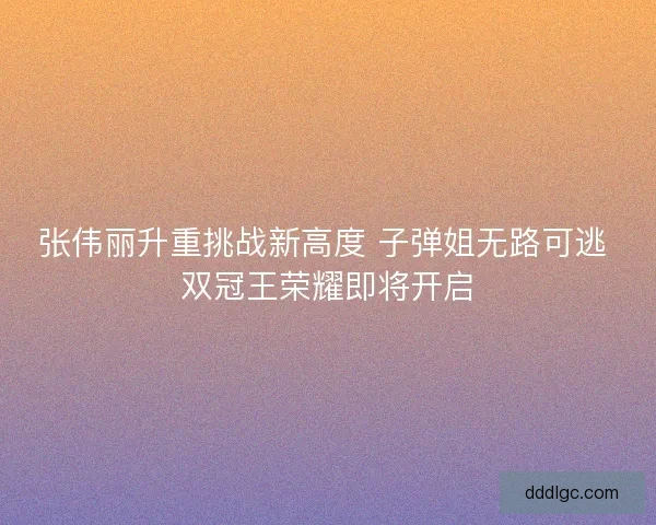 张伟丽升重挑战新高度 子弹姐无路可逃 双冠王荣耀即将开启